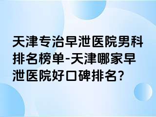 天津专治早泄医院男科排名榜单-天津哪家早泄医院好口碑排名？