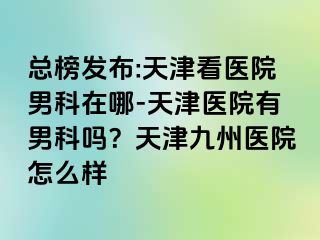 总榜发布:天津看医院男科在哪-天津医院有男科吗？天津九洲医院怎么样