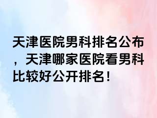 天津医院男科排名公布，天津哪家医院看男科比较好公开排名！