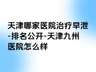 天津哪家医院治疗早泄-排名公开-天津九洲医院怎么样