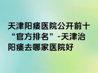 天津阳痿医院公开前十“官方排名”-天津治阳痿去哪家医院好