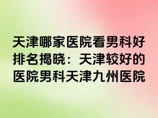 天津哪家医院看男科好排名揭晓：天津较好的医院男科天津九洲医院