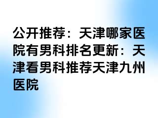 公开推荐：天津哪家医院有男科排名更新：天津看男科推荐天津九洲医院