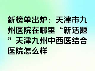 新榜单出炉：天津市九洲医院在哪里“新话题”天津九洲中西医结合医院怎么样