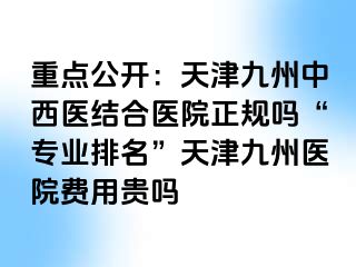 重点公开：天津九洲中西医结合医院正规吗“专业排名”天津九洲医院费用贵吗