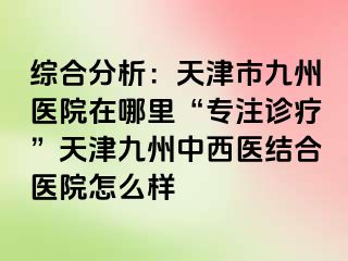 综合分析：天津市九洲医院在哪里“专注诊疗”天津九洲中西医结合医院怎么样