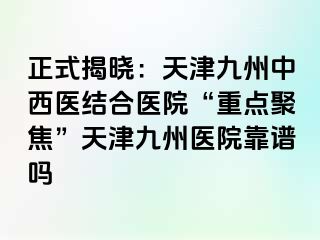 正式揭晓：天津九洲中西医结合医院“重点聚焦”天津九洲医院靠谱吗