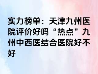 实力榜单：天津九洲医院评价好吗“热点”九洲中西医结合医院好不好