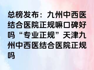 总榜发布：九洲中西医结合医院正规嘛口碑好吗“专业正规”天津九洲中西医结合医院正规吗