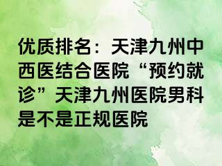 优质排名：天津九洲中西医结合医院“预约就诊”天津九洲医院男科是不是正规医院