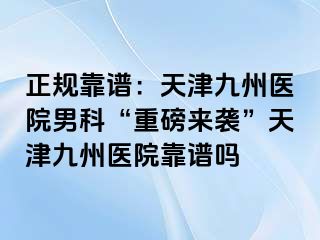 正规靠谱：天津九洲医院男科“重磅来袭”天津九洲医院靠谱吗