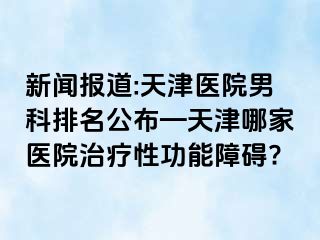 新闻报道:天津医院男科排名公布—天津哪家医院治疗性功能障碍?