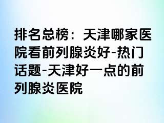 排名总榜：天津哪家医院看前列腺炎好-热门话题-天津好一点的前列腺炎医院