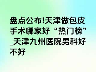 盘点公布!天津做包皮手术哪家好“热门榜”_天津九洲医院男科好不好