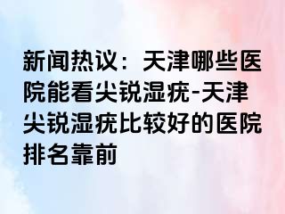 新闻热议：天津哪些医院能看尖锐湿疣-天津尖锐湿疣比较好的医院排名靠前