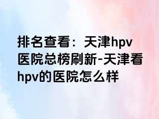 排名查看：天津hpv医院总榜刷新-天津看hpv的医院怎么样