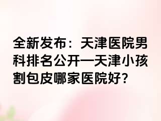 全新发布：天津医院男科排名公开—天津小孩割包皮哪家医院好？