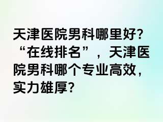 天津医院男科哪里好?“在线排名”，天津医院男科哪个专业高效，实力雄厚?