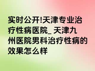 实时公开!天津专业治疗性病医院_ 天津九洲医院男科治疗性病的效果怎么样