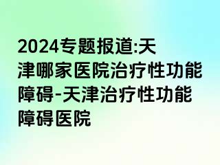 2024专题报道:天津哪家医院治疗性功能障碍-天津治疗性功能障碍医院