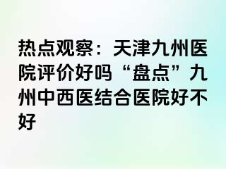 热点观察：天津九洲医院评价好吗“盘点”九洲中西医结合医院好不好