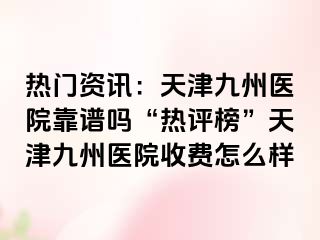 热门资讯：天津九洲医院靠谱吗“热评榜”天津九洲医院收费怎么样