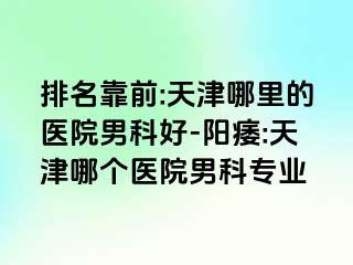 排名靠前:天津哪里的医院男科好-阳痿:天津哪个医院男科专业