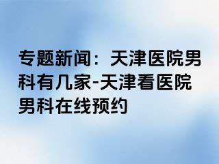 专题新闻：天津医院男科有几家-天津看医院男科在线预约