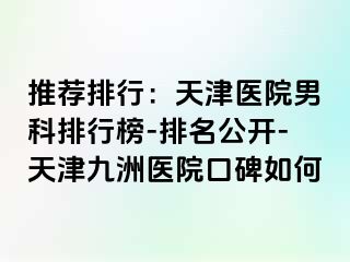 推荐排行：天津医院男科排行榜-排名公开-天津九洲医院口碑如何