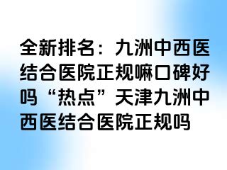 全新排名：九洲中西医结合医院正规嘛口碑好吗“热点”天津九洲中西医结合医院正规吗