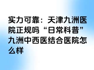 实力可靠：天津九洲医院正规吗“日常科普”九洲中西医结合医院怎么样