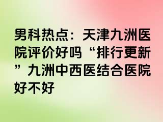 男科热点：天津九洲医院评价好吗“排行更新”九洲中西医结合医院好不好