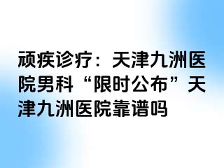 顽疾诊疗：天津九洲医院男科“限时公布”天津九洲医院靠谱吗