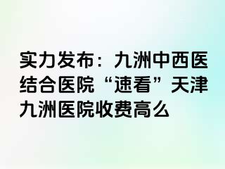 实力发布：九洲中西医结合医院“速看”天津九洲医院收费高么