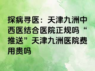 探病寻医：天津九洲中西医结合医院正规吗“推送”天津九洲医院费用贵吗