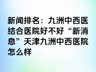 新闻排名：九洲中西医结合医院好不好“新消息”天津九洲中西医院怎么样