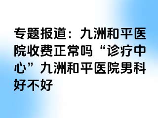 专题报道：和平九洲医院收费正常吗“诊疗中心”和平九洲医院男科好不好