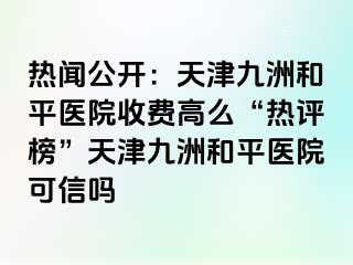 热闻公开：天津和平九洲医院收费高么“热评榜”天津和平九洲医院可信吗