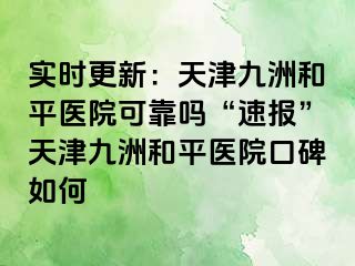 实时更新：天津和平九洲医院可靠吗“速报”天津和平九洲医院口碑如何