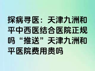 探病寻医：天津和平九洲中西医结合医院正规吗“推送”天津和平九洲医院费用贵吗