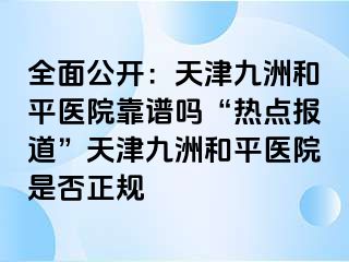 全面公开：天津和平九洲医院靠谱吗“热点报道”天津和平九洲医院是否正规