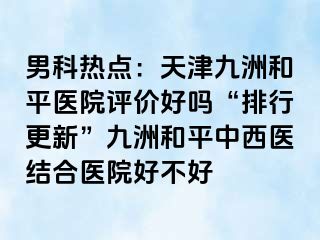 男科热点：天津和平九洲医院评价好吗“排行更新”和平九洲中西医结合医院好不好