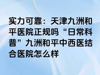 实力可靠：天津和平九洲医院正规吗“日常科普”和平九洲中西医结合医院怎么样