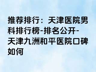 推荐排行：天津医院男科排行榜-排名公开-天津和平九洲医院口碑如何