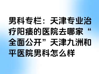 男科专栏：天津专业治疗阳痿的医院去哪家“全面公开”天津和平九洲医院男科怎么样