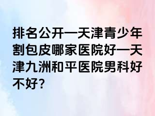 排名公开—天津青少年割包皮哪家医院好—天津和平九洲医院男科好不好？