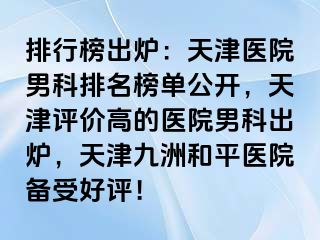 排行榜出炉：天津医院男科排名榜单公开，天津评价高的医院男科出炉，天津和平九洲医院备受好评！