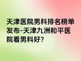 天津医院男科排名榜单发布-天津和平九洲医院看男科好?