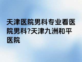 天津医院男科专业看医院男科?天津和平九洲医院