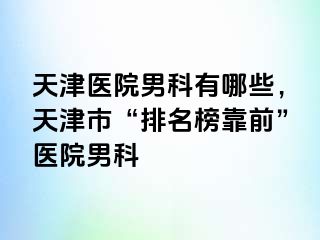 天津医院男科有哪些，天津市“排名榜靠前”医院男科